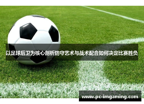 以足球后卫为核心剖析防守艺术与战术配合如何决定比赛胜负