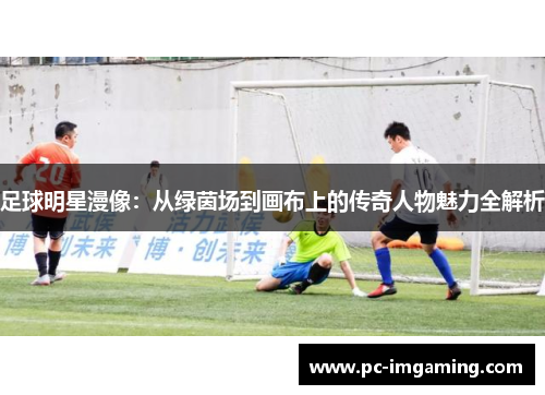 足球明星漫像：从绿茵场到画布上的传奇人物魅力全解析