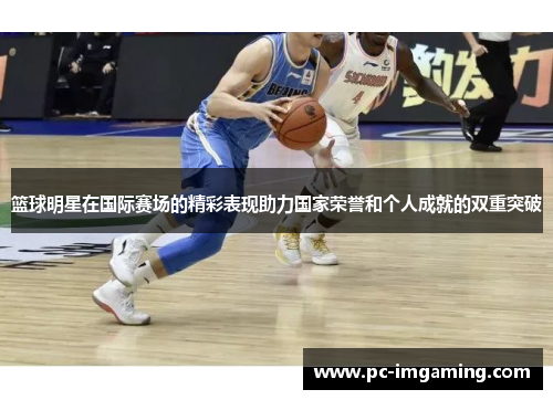 篮球明星在国际赛场的精彩表现助力国家荣誉和个人成就的双重突破