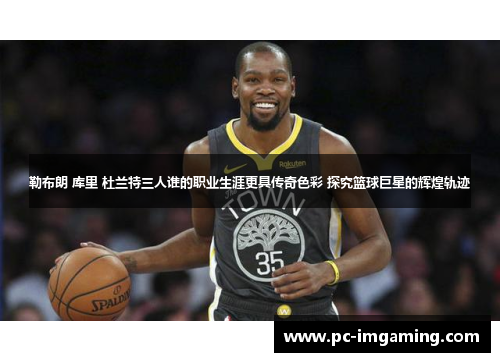 勒布朗 库里 杜兰特三人谁的职业生涯更具传奇色彩 探究篮球巨星的辉煌轨迹