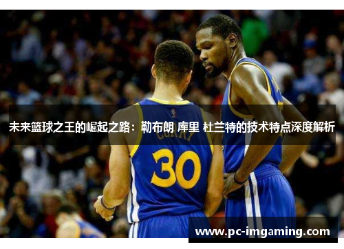 未来篮球之王的崛起之路：勒布朗 库里 杜兰特的技术特点深度解析