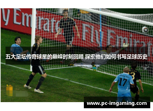 五大足坛传奇球星的巅峰时刻回顾 探索他们如何书写足球历史