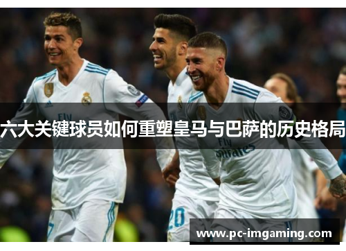六大关键球员如何重塑皇马与巴萨的历史格局